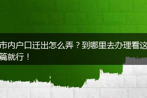 市内户口迁出怎么弄?到哪里去办理看这篇就行!