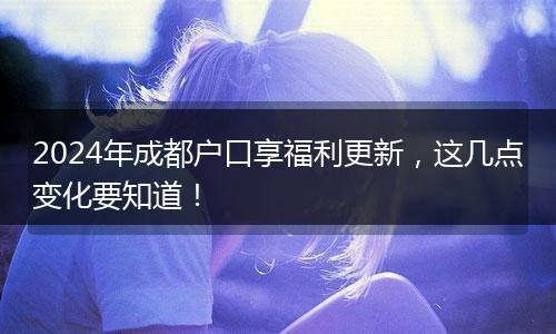 2024年成都户口享福利更新，这几点变化要知道！