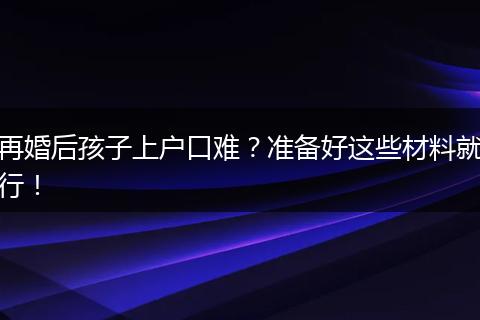 再婚后孩子上户口难?准备好这些材料就行!