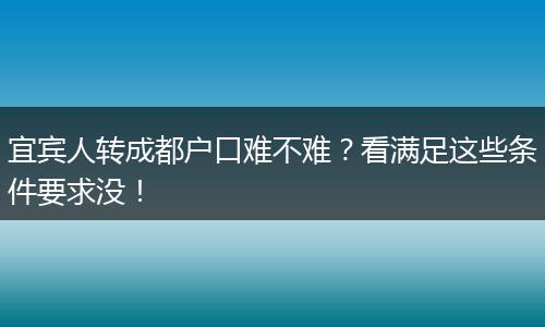 宜宾人转成都户口难不难？看满足这些条件要求没！