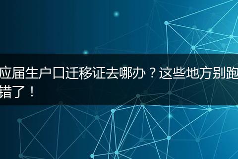应届生户口迁移证去哪办?这些地方别跑错了!