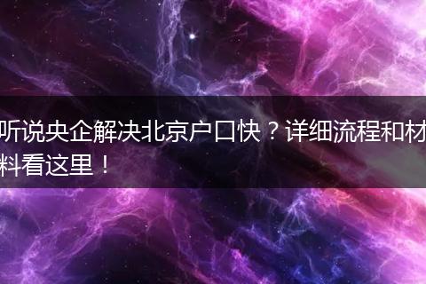 听说央企解决北京户口快?详细流程和材料看这里!