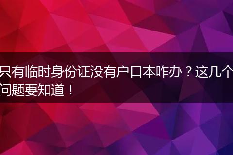 只有临时身份证没有户口本咋办?这几个问题要知道!