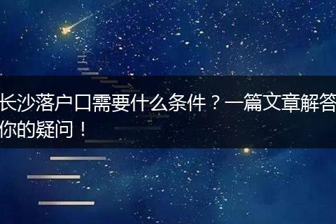 长沙落户口需要什么条件?一篇文章解答你的疑问!