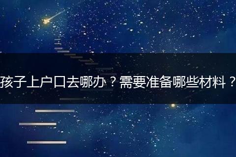 孩子上户口去哪办?需要准备哪些材料?
