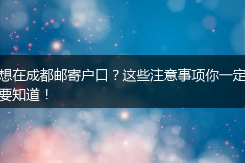 想在成都邮寄户口？这些注意事项你一定要知道！