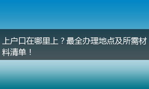 上户口在哪里上?最全办理地点及所需材料清单!
