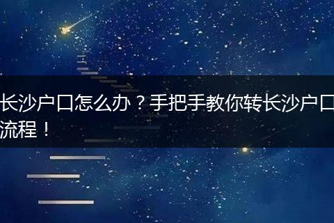 长沙户口怎么办？手把手教你转长沙户口流程！