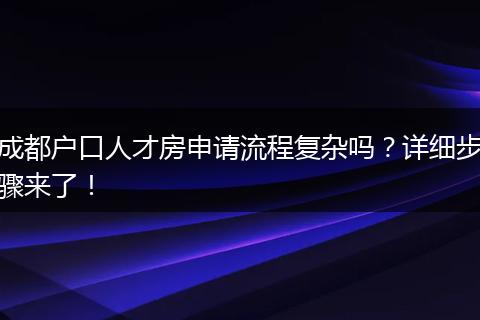 成都户口人才房申请流程复杂吗?详细步骤来了!