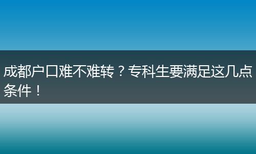 成都户口难不难转?专科生要满足这几点条件!