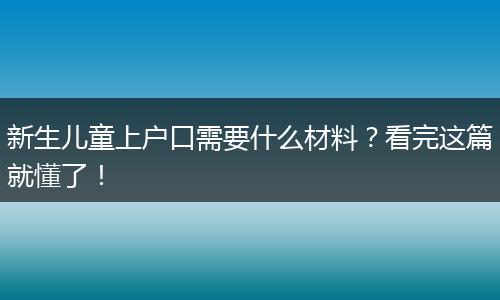 新生儿童上户口需要什么材料？看完这篇就懂了！