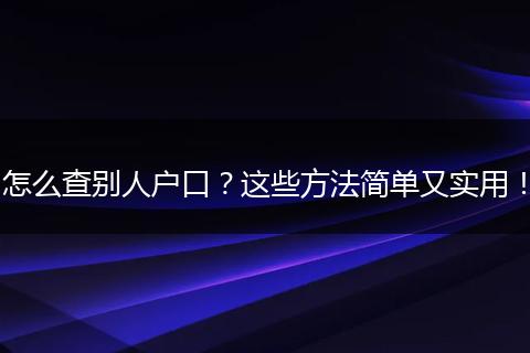 怎么查别人户口?这些方法简单又实用!