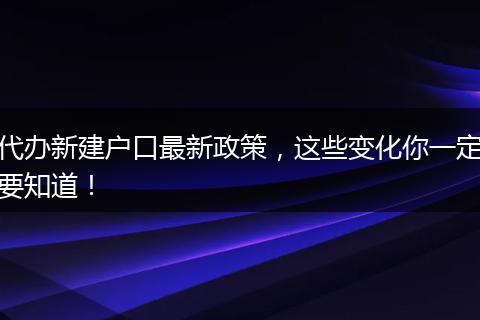 代办新建户口最新政策，这些变化你一定要知道！