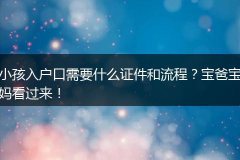 小孩入户口需要什么证件和流程?宝爸宝妈看过来!