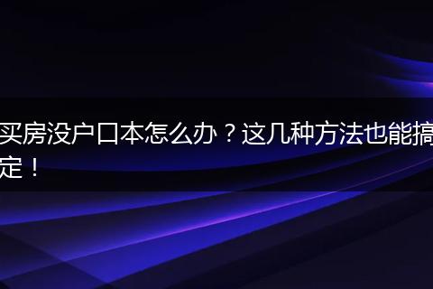 买房没户口本怎么办？这几种方法也能搞定！