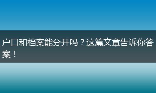 户口和档案能分开吗?这篇文章告诉你答案!