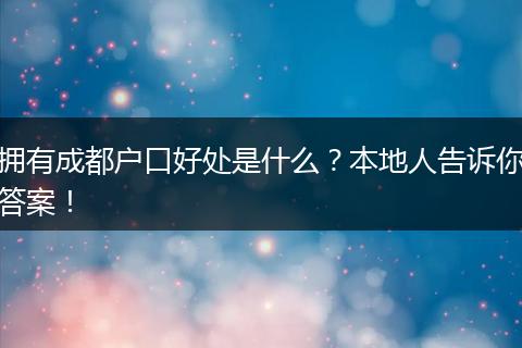 拥有成都户口好处是什么？本地人告诉你答案！