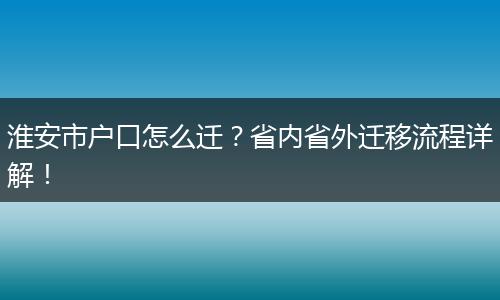 淮安市户口怎么迁?省内省外迁移流程详解!