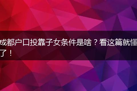 成都户口投靠子女条件是啥？看这篇就懂了！