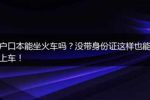 户口本能坐火车吗?没带身份证这样也能上车!