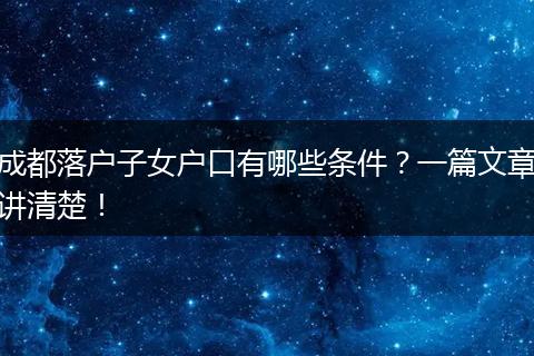 成都落户子女户口有哪些条件?一篇文章讲清楚!