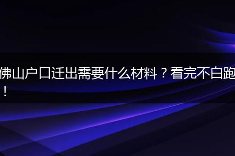 佛山户口迁出需要什么材料？看完不白跑！
