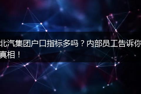 北汽集团户口指标多吗?内部员工告诉你真相!
