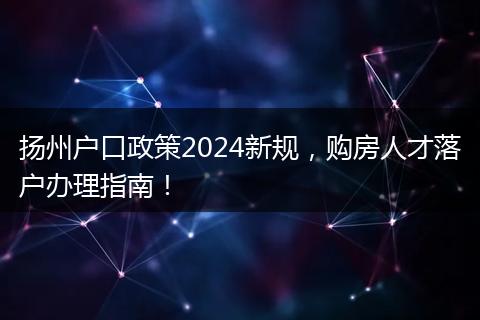 扬州户口政策2024新规，购房人才落户办理指南！