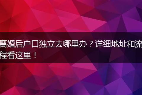 离婚后户口独立去哪里办?详细地址和流程看这里!
