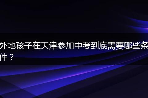 外地孩子在天津参加中考到底需要哪些条件？