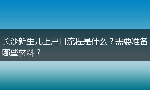 长沙新生儿上户口流程是什么？需要准备哪些材料？