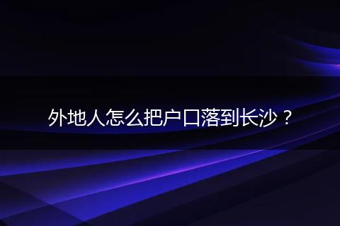 外地人怎么把户口落到长沙?