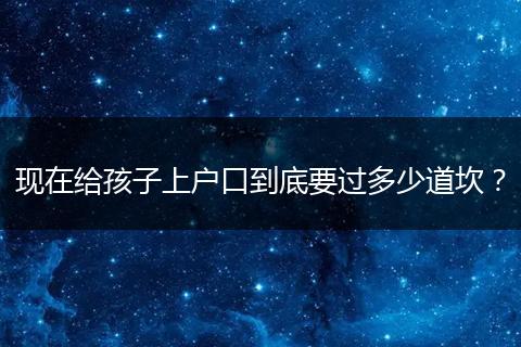 现在给孩子上户口到底要过多少道坎?