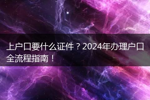 上户口要什么证件?2024年办理户口全流程指南!