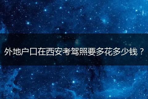 外地户口在西安考驾照要多花多少钱?
