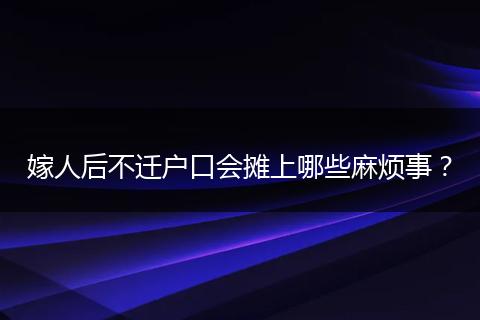 嫁人后不迁户口会摊上哪些麻烦事？
