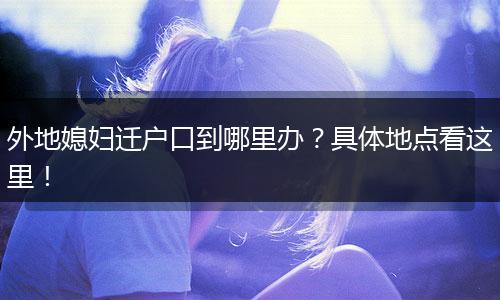 外地媳妇迁户口到哪里办？具体地点看这里！