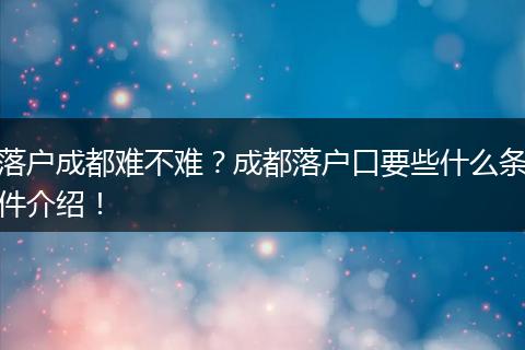 落户成都难不难？成都落户口要些什么条件介绍！