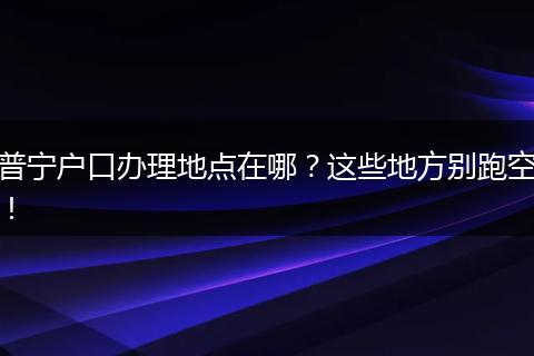 普宁户口办理地点在哪？这些地方别跑空！
