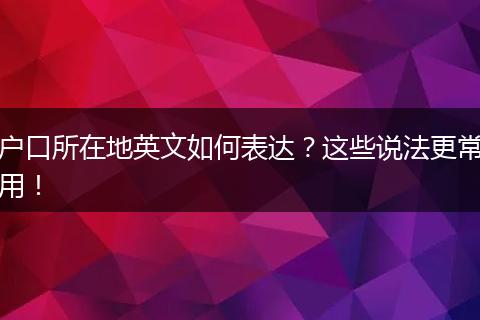 户口所在地英文如何表达?这些说法更常用!