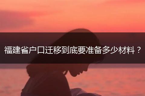 福建省户口迁移到底要准备多少材料？