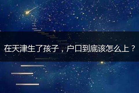 在天津生了孩子,户口到底该怎么上?