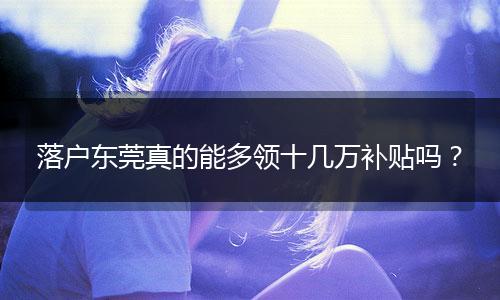 落户东莞真的能多领十几万补贴吗？