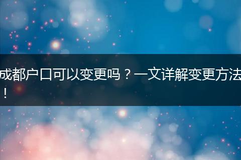 成都户口可以变更吗？一文详解变更方法！