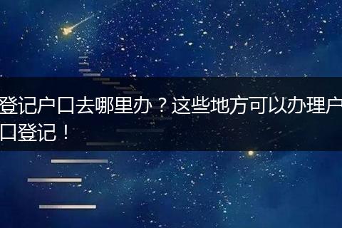 登记户口去哪里办？这些地方可以办理户口登记！