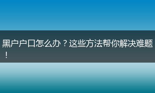 黑户户口怎么办？这些方法帮你解决难题！