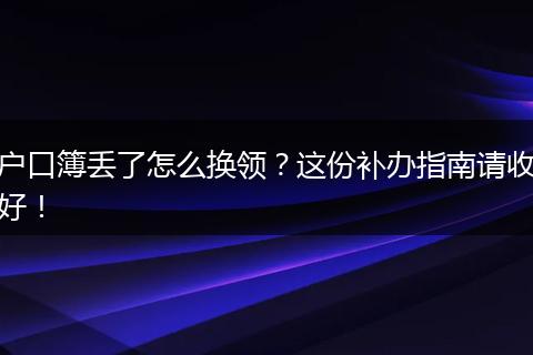 户口簿丢了怎么换领？这份补办指南请收好！