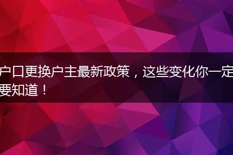 户口更换户主最新政策,这些变化你一定要知道!