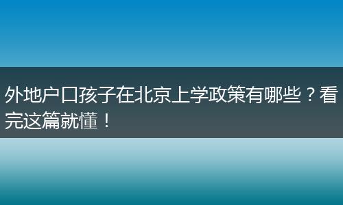 外地户口孩子在北京上学政策有哪些?看完这篇就懂!