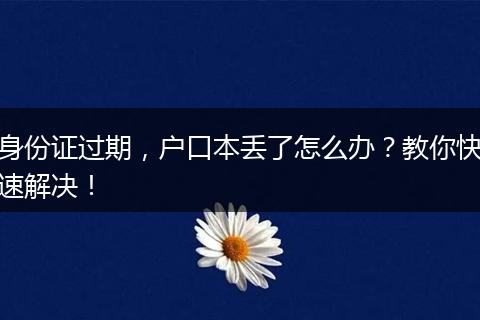 身份证过期,户口本丢了怎么办?教你快速解决!